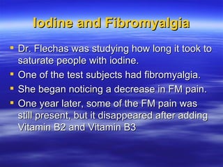 Iodine and Fibromyalgia <ul><li>Dr. Flechas was studying how long it took to saturate people with iodine.  </li></ul><ul><...