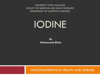 UNIVERSITY PUTRA MALAYSIA
FACULTY OF MEDICINE AND HEALTH SCIENCES
DEPARTMENT OF NUTRITION SCIENCES
IODINE
By
Mohammed Ellulu
MICRONUTRIENTS IN HEALTH AND DISEASE
 