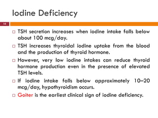  TSH secretion increases when iodine intake falls below
about 100 mcg/day.
 TSH increases thyroidal iodine uptake from the blood
and the production of thyroid hormone.
 However, very low iodine intakes can reduce thyroid
hormone production even in the presence of elevated
TSH levels.
 If iodine intake falls below approximately 10–20
mcg/day, hypothyroidism occurs.
 Goiter is the earliest clinical sign of iodine deficiency.
Iodine Deficiency
10
 