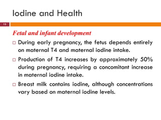 Iodine and Health
Fetal and infant development
 During early pregnancy, the fetus depends entirely
on maternal T4 and maternal iodine intake.
 Production of T4 increases by approximately 50%
during pregnancy, requiring a concomitant increase
in maternal iodine intake.
 Breast milk contains iodine, although concentrations
vary based on maternal iodine levels.
13
 