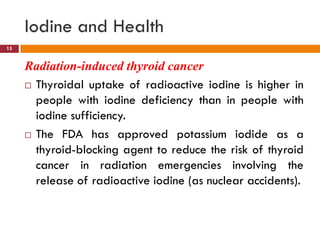 Radiation-induced thyroid cancer
 Thyroidal uptake of radioactive iodine is higher in
people with iodine deficiency than in people with
iodine sufficiency.
 The FDA has approved potassium iodide as a
thyroid-blocking agent to reduce the risk of thyroid
cancer in radiation emergencies involving the
release of radioactive iodine (as nuclear accidents).
Iodine and Health
15
 