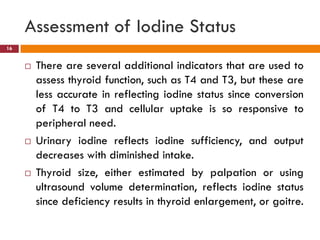 Assessment of Iodine Status
 There are several additional indicators that are used to
assess thyroid function, such as T4 and T3, but these are
less accurate in reflecting iodine status since conversion
of T4 to T3 and cellular uptake is so responsive to
peripheral need.
 Urinary iodine reflects iodine sufficiency, and output
decreases with diminished intake.
 Thyroid size, either estimated by palpation or using
ultrasound volume determination, reflects iodine status
since deficiency results in thyroid enlargement, or goitre.
16
 