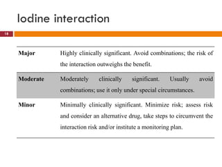 Iodine interaction
18
Major Highly clinically significant. Avoid combinations; the risk of
the interaction outweighs the benefit.
Moderate Moderately clinically significant. Usually avoid
combinations; use it only under special circumstances.
Minor Minimally clinically significant. Minimize risk; assess risk
and consider an alternative drug, take steps to circumvent the
interaction risk and/or institute a monitoring plan.
 