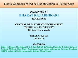Kinetic Approach of Iodine Quantification in Dietary Salts
PRESENTED BY
BHARAT RAJ ADHIKARI
ROLL NO:46
CENTRAL DEPARTMENT OF CHEMISTRY
TRIBHUVAN UNIVERSITY
Kirtipur, Kathmandu
PRESENTED ON
2018/3/15
BASED ON
Gildas K. Gbassi, Thodhekes N. S. J. Yao, Patrick G.Atheba, Mariette D. Yehe, Germain
A. Brou, Michele Ake, Albert Trokourey; Laboratoire National de la Santé Publique
(LNSP), Université Félix Houphouët Boigny, Côte d’Ivoire
 