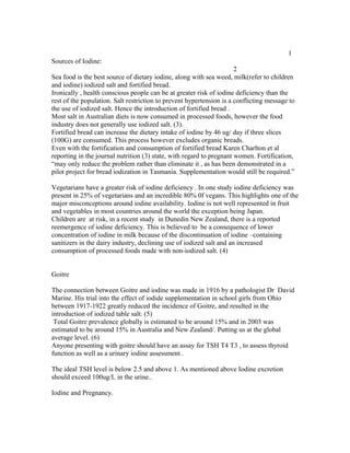 1
Sources of Iodine:
2
Sea food is the best source of dietary iodine, along with sea weed, milk(refer to children
and iodine) iodized salt and fortified bread.
Ironically , health conscious people can be at greater risk of iodine deficiency than the
rest of the population. Salt restriction to prevent hypertension is a conflicting message to
the use of iodized salt. Hence the introduction of fortified bread .
Most salt in Australian diets is now consumed in processed foods, however the food
industry does not generally use iodized salt. (3).
Fortified bread can increase the dietary intake of iodine by 46 ug/ day if three slices
(100G) are consumed. This process however excludes organic breads.
Even with the fortification and consumption of fortified bread Karen Charlton et al
reporting in the journal nutrition (3) state, with regard to pregnant women. Fortification,
“may only reduce the problem rather than eliminate it , as has been demonstrated in a
pilot project for bread iodization in Tasmania. Supplementation would still be required.”
Vegetarians have a greater risk of iodine deficiency . In one study iodine deficiency was
present in 25% of vegetarians and an incredible 80% 0f vegans. This highlights one of the
major misconceptions around iodine availability. Iodine is not well represented in fruit
and vegetables in most countries around the world the exception being Japan.
Children are at risk, in a recent study in Dunedin New Zealand, there is a reported
reemergence of iodine deficiency. This is believed to be a consequence of lower
concentration of iodine in milk because of the discontinuation of iodine –containing
sanitizers in the dairy industry, declining use of iodized salt and an increased
consumption of processed foods made with non-iodized salt. (4)
Goitre
The connection between Goitre and iodine was made in 1916 by a pathologist Dr David
Marine. His trial into the effect of iodide supplementation in school girls from Ohio
between 1917-1922 greatly reduced the incidence of Goitre, and resulted in the
introduction of iodized table salt. (5)
Total Goitre prevalence globally is estimated to be around 15% and in 2003 was
estimated to be around 15% in Australia and New Zealand/. Putting us at the global
average level. (6)
Anyone presenting with goitre should have an assay for TSH T4 T3 , to assess thyroid
function as well as a urinary iodine assessment .
The ideal TSH level is below 2.5 and above 1. As mentioned above Iodine excretion
should exceed 100ug/L in the urine..
Iodine and Pregnancy.
 
