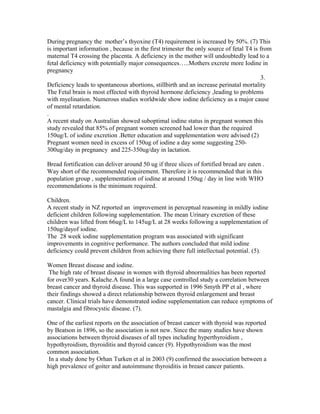 During pregnancy the mother’s thyoxine (T4) requirement is increased by 50%. (7) This
is important information , because in the first trimester the only source of fetal T4 is from
maternal T4 crossing the placenta. A deficiency in the mother will undoubtedly lead to a
fetal deficiency with potentially major consequences…..Mothers excrete more Iodine in
pregnancy
3.
Deficiency leads to spontaneous abortions, stillbirth and an increase perinatal mortality
The Fetal brain is most effected with thyroid hormone deficiency ,leading to problems
with myelination. Numerous studies worldwide show iodine deficiency as a major cause
of mental retardation.
.
A recent study on Australian showed suboptimal iodine status in pregnant women this
study revealed that 85% of pregnant women screened had lower than the required
150ug/L of iodine excretion .Better education and supplementation were advised (2)
Pregnant women need in excess of 150ug of iodine a day some suggesting 250-
300ug/day in pregnancy and 225-350ug/day in lactation.
Bread fortification can deliver around 50 ug if three slices of fortified bread are eaten .
Way short of the recommended requirement. Therefore it is recommended that in this
population group , supplementation of iodine at around 150ug / day in line with WHO
recommendations is the minimum required.
Children.
A recent study in NZ reported an improvement in perceptual reasoning in mildly iodine
deficient children following supplementation. The mean Urinary excretion of these
children was lifted from 66ug/L to 145ug/L at 28 weeks following a supplementation of
150ug/dayof iodine.
The 28 week iodine supplementation program was associated with significant
improvements in cognitive performance. The authors concluded that mild iodine
deficiency could prevent children from achieving there full intellectual potential. (5).
Women Breast disease and iodine.
The high rate of breast disease in women with thyroid abnormalities has been reported
for over30 years. Kalache.A found in a large case controlled study a correlation between
breast cancer and thyroid disease. This was supported in 1996 Smyth PP et al , where
their findings showed a direct relationship between thyroid enlargement and breast
cancer. Clinical trials have demonstrated iodine supplementation can reduce symptoms of
mastalgia and fibrocystic disease. (7).
One of the earliest reports on the association of breast cancer with thyroid was reported
by Beatson in 1896, so the association is not new. Since the many studies have shown
associations between thyroid diseases of all types including hyperthyroidism ,
hypothyroidism, thyroiditis and thyroid cancer (9). Hypothyroidism was the most
common association.
In a study done by Orhan Turken et al in 2003 (9) confirmed the association between a
high prevalence of goiter and autoimmune thyroiditis in breast cancer patients.
 