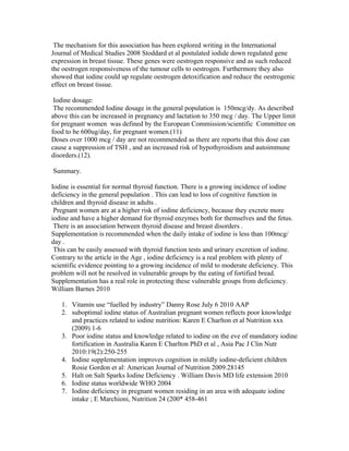 The mechanism for this association has been explored writing in the International
Journal of Medical Studies 2008 Stoddard et al postulated iodide down regulated gene
expression in breast tissue. These genes were oestrogen responsive and as such reduced
the oestrogen responsiveness of the tumour cells to oestrogen. Furthermore they also
showed that iodine could up regulate oestrogen detoxification and reduce the oestrogenic
effect on breast tissue.
Iodine dosage:
The recommended Iodine dosage in the general population is 150mcg/dy. As described
above this can be increased in pregnancy and lactation to 350 mcg / day. The Upper limit
for pregnant women was defined by the European Commission/scientific Committee on
food to be 600ug/day, for pregnant women.(11)
Doses over 1000 mcg / day are not recommended as there are reports that this dose can
cause a suppression of TSH , and an increased risk of hypothyroidism and autoimmune
disorders.(12).
Summary.
Iodine is essential for normal thyroid function. There is a growing incidence of iodine
deficiency in the general population . This can lead to loss of cognitive function in
children and thyroid disease in adults .
Pregnant women are at a higher risk of iodine deficiency, because they excrete more
iodine and have a higher demand for thyroid enzymes both for themselves and the fetus.
There is an association between thyroid disease and breast disorders .
Supplementation is recommended when the daily intake of iodine is less than 100mcg/
day .
This can be easily assessed with thyroid function tests and urinary excretion of iodine.
Contrary to the article in the Age , iodine deficiency is a real problem with plenty of
scientific evidence pointing to a growing incidence of mild to moderate deficiency. This
problem will not be resolved in vulnerable groups by the eating of fortified bread.
Supplementation has a real role in protecting these vulnerable groups from deficiency.
William Barnes 2010
1. Vitamin use “fuelled by industry” Danny Rose July 6 2010 AAP
2. suboptimal iodine status of Australian pregnant women reflects poor knowledge
and practices related to iodine nutrition: Karen E Charlton et al Nutrition xxx
(2009) 1-6
3. Poor iodine status and knowledge related to iodine on the eve of mandatory iodine
fortification in Australia Karen E Charlton PhD et al , Asia Pac J Clin Nutr
2010:19(2):250-255
4. Iodine supplementation improves cognition in mildly iodine-deficient children
Rosie Gordon et al: American Journal of Nutrition 2009.28145
5. Halt on Salt Sparks Iodine Deficiency . William Davis MD life extension 2010
6. Iodine status worldwide WHO 2004
7. Iodine deficiency in pregnant women residing in an area with adequate iodine
intake ; E Marchioni, Nutrition 24 (200* 458-461
 
