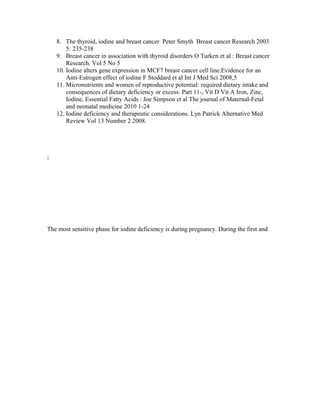 8. The thyroid, iodine and breast cancer Peter Smyth Breast cancer Research 2003
5: 235-238
9. Breast cancer in association with thyroid disorders O Turken et al : Breast cancer
Research. Vol 5 No 5
10. Iodine alters gene expression in MCF7 breast cancer cell line:Evidence for an
Anti-Estrogen effect of iodine F Stoddard et al Int J Med Sci 2008,5
11. Micronutrients and women of reproductive potential: required dietary intake and
consequences of dietary deficiency or excess. Part 11-, Vit D Vit A Iron, Zinc,
Iodine, Essential Fatty Acids : Joe Simpson et al The journal of Maternal-Fetal
and neonatal medicine 2010 1-24
12. Iodine deficiency and therapeutic considerations. Lyn Patrick Alternative Med
Review Vol 13 Number 2 2008.
;
The most sensitive phase for iodine deficiency is during pregnancy. During the first and
 