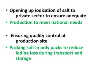 • Opening up iodization of salt to
private sector to ensure adequate
• Production to meet national needs
• Ensuring quality control at
production site
• Packing salt in poly packs to reduce
iodine loss during transport and
storage
 