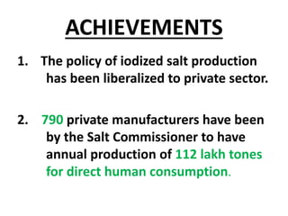 ACHIEVEMENTS
1. The policy of iodized salt production
has been liberalized to private sector.
2. 790 private manufacturers have been
by the Salt Commissioner to have
annual production of 112 lakh tones
for direct human consumption.
 
