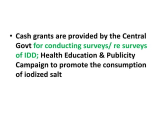 • Cash grants are provided by the Central
Govt for conducting surveys/ re surveys
of IDD; Health Education & Publicity
Campaign to promote the consumption
of iodized salt
 