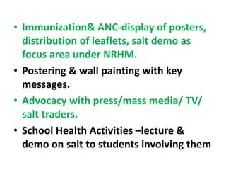 • Immunization& ANC-display of posters,
distribution of leaflets, salt demo as
focus area under NRHM.
• Postering & wall painting with key
messages.
• Advocacy with press/mass media/ TV/
salt traders.
• School Health Activities –lecture &
demo on salt to students involving them
 