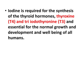 • Iodine is required for the synthesis
of the thyroid hormones, thyroxine
(T4) and tri iodothyronine (T3) and
essential for the normal growth and
development and well being of all
humans.
 