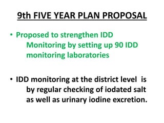 9th FIVE YEAR PLAN PROPOSAL
• Proposed to strengthen IDD
Monitoring by setting up 90 IDD
monitoring laboratories
• IDD monitoring at the district level is
by regular checking of iodated salt
as well as urinary iodine excretion.
 