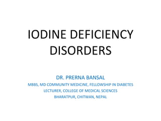 IODINE DEFICIENCY
DISORDERS
DR. PRERNA BANSAL
MBBS, MD COMMUNITY MEDICINE, FELLOWSHIP IN DIABETES
LECTURER, COLLEGE OF MEDICAL SCIENCES
BHARATPUR, CHITWAN, NEPAL
 