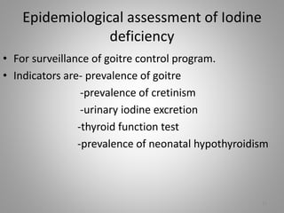 Epidemiological assessment of Iodine
deficiency
• For surveillance of goitre control program.
• Indicators are- prevalence of goitre
-prevalence of cretinism
-urinary iodine excretion
-thyroid function test
-prevalence of neonatal hypothyroidism
13
 