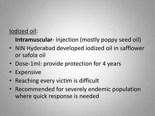 Iodized oil:
Intramuscular- injection (mostly poppy seed oil)
• NIN Hyderabad developed iodized oil in safflower
or safola oil
• Dose-1ml: provide protection for 4 years
• Expensive
• Reaching every victim is difficult
• Recommended for severely endemic population
where quick response is needed
17
 
