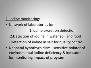 2. Iodine monitoring:
• Network of laboratories for-
1.iodine excretion detection
2.Detection of iodine in water soil and food
3.Detection of iodine in salt for quality control
• Neonatal hypothyroidism : sensitive pointer of
environmental iodine deficiency & indicator
for monitoring impact of program
19
 
