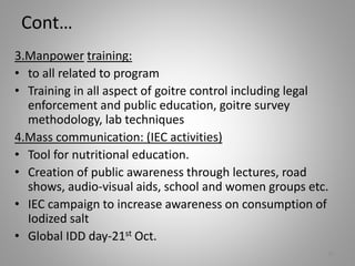 Cont…
3.Manpower training:
• to all related to program
• Training in all aspect of goitre control including legal
enforcement and public education, goitre survey
methodology, lab techniques
4.Mass communication: (IEC activities)
• Tool for nutritional education.
• Creation of public awareness through lectures, road
shows, audio-visual aids, school and women groups etc.
• IEC campaign to increase awareness on consumption of
Iodized salt
• Global IDD day-21st Oct.
20
 