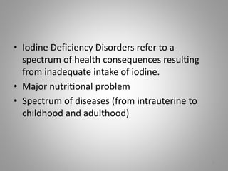 • Iodine Deficiency Disorders refer to a
spectrum of health consequences resulting
from inadequate intake of iodine.
• Major nutritional problem
• Spectrum of diseases (from intrauterine to
childhood and adulthood)
7
 