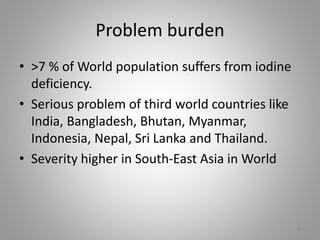 Problem burden
• >7 % of World population suffers from iodine
deficiency.
• Serious problem of third world countries like
India, Bangladesh, Bhutan, Myanmar,
Indonesia, Nepal, Sri Lanka and Thailand.
• Severity higher in South-East Asia in World
8
 