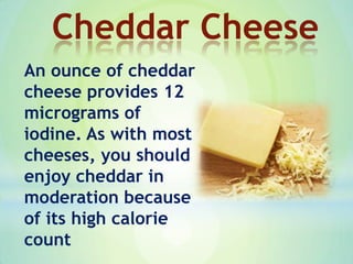 An ounce of cheddar
cheese provides 12
micrograms of
iodine. As with most
cheeses, you should
enjoy cheddar in
moderation because
of its high calorie
count
Cheddar Cheese
 