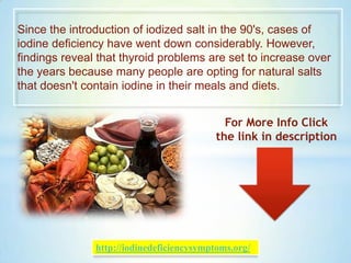 Since the introduction of iodized salt in the 90's, cases of
iodine deficiency have went down considerably. However,
findings reveal that thyroid problems are set to increase over
the years because many people are opting for natural salts
that doesn't contain iodine in their meals and diets.
For More Info Click
the link in description
http://iodinedeficiencysymptoms.org/
 