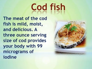 The meat of the cod
fish is mild, moist,
and delicious. A
three ounce serving
size of cod provides
your body with 99
micrograms of
iodine
Cod fish
 