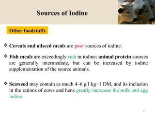 Sources of Iodine
 Cereals and oilseed meals are poor sources of iodine.
 Fish meals are exceedingly rich in iodine; animal protein sources
are generally intermediate, but can be increased by iodine
supplementation of the source animals.
 Seaweed may contain as much 4–6 g I kg−1 DM, and its inclusion
in the rations of cows and hens greatly increases the milk and egg
iodine.
Other foodstuffs
17
 