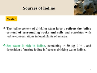 Sources of Iodine
 The iodine content of drinking water largely reflects the iodine
content of surrounding rocks and soils and correlates with
iodine concentrations in local plants of an area.
 Sea water is rich in iodine, containing > 50 μg I l−1, and
deposition of marine iodine influences drinking water iodine.
Water
18
 