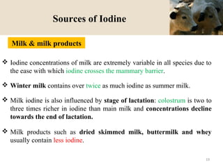 Sources of Iodine
 Iodine concentrations of milk are extremely variable in all species due to
the ease with which iodine crosses the mammary barrier.
 Winter milk contains over twice as much iodine as summer milk.
 Milk iodine is also influenced by stage of lactation: colostrum is two to
three times richer in iodine than main milk and concentrations decline
towards the end of lactation.
 Milk products such as dried skimmed milk, buttermilk and whey
usually contain less iodine.
Milk & milk products
19
 