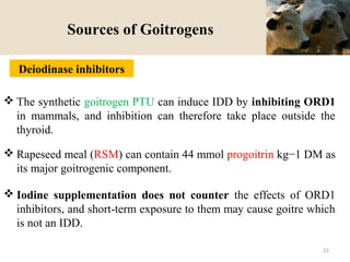 Sources of Goitrogens
 The synthetic goitrogen PTU can induce IDD by inhibiting ORD1
in mammals, and inhibition can therefore take place outside the
thyroid.
 Rapeseed meal (RSM) can contain 44 mmol progoitrin kg−1 DM as
its major goitrogenic component.
 Iodine supplementation does not counter the effects of ORD1
inhibitors, and short-term exposure to them may cause goitre which
is not an IDD.
Deiodinase inhibitors
21
 
