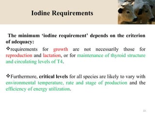 Iodine Requirements
The minimum ‘iodine requirement’ depends on the criterion
of adequacy:
requirements for growth are not necessarily those for
reproduction and lactation, or for maintenance of thyroid structure
and circulating levels of T4.
Furthermore, critical levels for all species are likely to vary with
environmental temperature, rate and stage of production and the
efficiency of energy utilization.
22
 