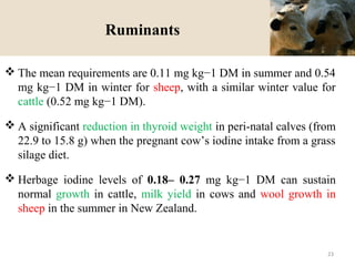 Ruminants
 The mean requirements are 0.11 mg kg−1 DM in summer and 0.54
mg kg−1 DM in winter for sheep, with a similar winter value for
cattle (0.52 mg kg−1 DM).
 A significant reduction in thyroid weight in peri-natal calves (from
22.9 to 15.8 g) when the pregnant cow’s iodine intake from a grass
silage diet.
 Herbage iodine levels of 0.18– 0.27 mg kg−1 DM can sustain
normal growth in cattle, milk yield in cows and wool growth in
sheep in the summer in New Zealand.
23
 