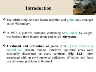 Introduction
 The relationship between iodine nutrition and goitre only emerged
in the l9th century.
 In 1927, a putative hormone, containing 65% iodine by weight,
was isolated from thyroid tissue and called ‘thyroxine’.
 Treatment and prevention of goitre with thyroid extracts or
iodized salt became routine. Extensive ‘goitrous’ areas were
eventually discovered on every continent (Fig. 12.1), often
associated with an environmental deficiency of iodine, and these
can still cause problems in livestock.
3
 