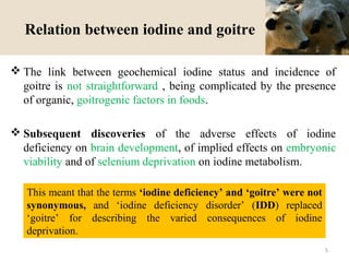 Relation between iodine and goitre
 The link between geochemical iodine status and incidence of
goitre is not straightforward , being complicated by the presence
of organic, goitrogenic factors in foods.
 Subsequent discoveries of the adverse effects of iodine
deficiency on brain development, of implied effects on embryonic
viability and of selenium deprivation on iodine metabolism.
This meant that the terms ‘iodine deficiency’ and ‘goitre’ were not
synonymous, and ‘iodine deficiency disorder’ (IDD) replaced
‘goitre’ for describing the varied consequences of iodine
deprivation.
5
 