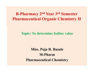 B-Pharmacy 2nd Year 3rd Semester
Pharmaceutical Organic Chemistry II
Topic: To determine Iodine value
Miss. Puja R. Basule
M-Pharm
Pharmaceutical Chemistry
 