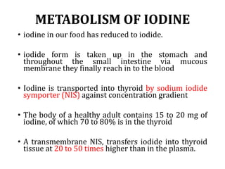 METABOLISM OF IODINE
• iodine in our food has reduced to iodide.
• iodide form is taken up in the stomach and
throughout the small intestine via mucous
membrane they finally reach in to the blood
• Iodine is transported into thyroid by sodium iodide
symporter (NIS) against concentration gradient
• The body of a healthy adult contains 15 to 20 mg of
iodine, of which 70 to 80% is in the thyroid
• A transmembrane NIS, transfers iodide into thyroid
tissue at 20 to 50 times higher than in the plasma.
 
