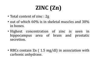 ZINC (Zn)
• Total content of zinc : 2g
• out of which 60% is in skeletal muscles and 30%
in bones.
• Highest concentration of zinc is seen in
hippocampus area of brain and prostatic
secretion.
• RBCs contain Zn ( 1.5 mg/dl) in association with
carbonic anhydrase.
 