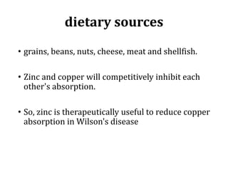 dietary sources
• grains, beans, nuts, cheese, meat and shellfish.
• Zinc and copper will competitively inhibit each
other's absorption.
• So, zinc is therapeutically useful to reduce copper
absorption in Wilson's disease
 