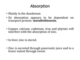 Absorption
• Mainly in the duodenum
• Zn absorption appears to be dependent on
transport protein- metallothionein.
• Copper, calcium, cadmium, iron and phytate will
interfere with the absorption of zinc.
• In liver, zinc is stored.
• Zinc is excreted through pancreatic juice and to a
lesser extent through sweat.
 