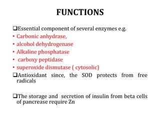 FUNCTIONS
Essential component of several enzymes e.g.
• Carbonic anhydrase,
• alcohol dehydrogenase
• Alkaline phosphatase
• carboxy peptidase
• superoxide dismutase ( cytosolic)
Antioxidant since, the SOD protects from free
radicals
The storage and secretion of insulin from beta cells
of pancrease require Zn
 