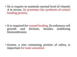 • Zn is require to maintain normal level of vitamin
A in serum. Zn promotes the synthesis of retinol
binding protein.
• It is required for wound healing. Zn enhances cell
growth and division, besides stabilizing
biomembranes.
• Gusten, a zinc containing protein of saliva, is
important for taste sensation
 