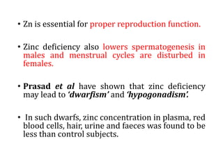 • Zn is essential for proper reproduction function.
• Zinc deficiency also lowers spermatogenesis in
males and menstrual cycles are disturbed in
females.
• Prasad et al have shown that zinc deficiency
may lead to ‘dwarfism’ and ‘hypogonadism’.
• In such dwarfs, zinc concentration in plasma, red
blood cells, hair, urine and faeces was found to be
less than control subjects.
 