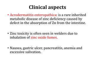 Clinical aspects
• Acrodermatitis enteropathica: is a rare inherited
metabolic disease of zinc deficiency caused by
defect in the absorption of Zn from the intestine.
• Zinc toxicity is often seen in welders due to
inhalation of zinc oxide fumes.
• Nausea, gastric ulcer, pancreatitis, anemia and
excessive salivation.
 