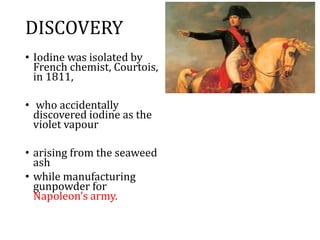 DISCOVERY
• Iodine was isolated by
French chemist, Courtois,
in 1811,
• who accidentally
discovered iodine as the
violet vapour
• arising from the seaweed
ash
• while manufacturing
gunpowder for
Napoleon’s army.
 