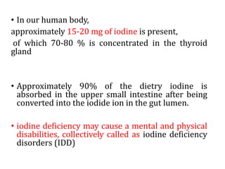 • In our human body,
approximately 15-20 mg of iodine is present,
of which 70-80 % is concentrated in the thyroid
gland
• Approximately 90% of the dietry iodine is
absorbed in the upper small intestine after being
converted into the iodide ion in the gut lumen.
• iodine deficiency may cause a mental and physical
disabilities, collectively called as iodine deficiency
disorders (IDD)
 