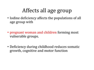 Affects all age group
• Iodine deficiency affects the populations of all
age group with
• pregnant woman and children forming most
vulnerable groups.
• Deficiency during childhood reduces somatic
growth, cognitive and motor function
 