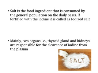 • Salt is the food ingredient that is consumed by
the general population on the daily basis. If
fortified with the iodine it is called as Iodized salt
• Mainly, two organs i.e., thyroid gland and kidneys
are responsible for the clearance of iodine from
the plasma
 