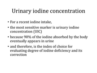 Urinary iodine concentration
• For a recent iodine intake,
• the most sensitive marker is urinary iodine
concentration (UIC)
• because 90% of the iodine absorbed by the body
eventually appears in urine
• and therefore, is the index of choice for
evaluating degree of iodine deficiency and its
correction
 